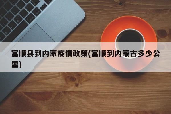 富顺县到内蒙疫情政策(富顺到内蒙古多少公里)