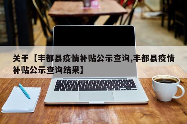 关于【丰都县疫情补贴公示查询,丰都县疫情补贴公示查询结果】