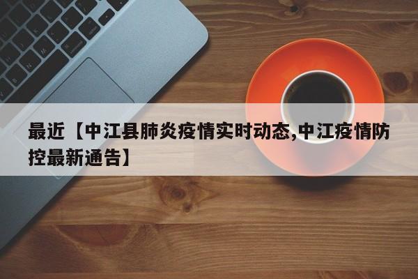 最近【中江县肺炎疫情实时动态,中江疫情防控最新通告】