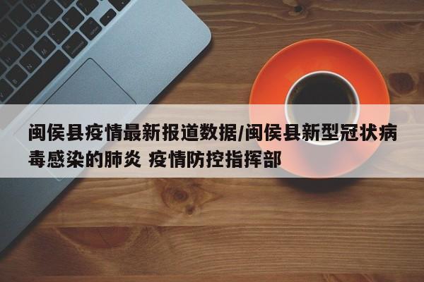 闽侯县疫情最新报道数据/闽侯县新型冠状病毒感染的肺炎 疫情防控指挥部