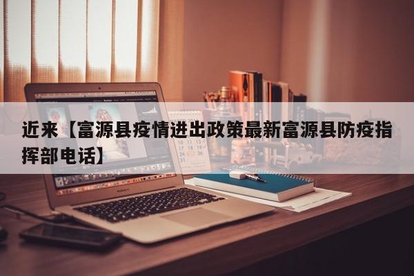 近来【富源县疫情进出政策最新富源县防疫指挥部电话】