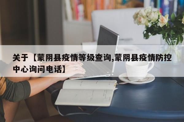 关于【蒙阴县疫情等级查询,蒙阴县疫情防控中心询问电话】
