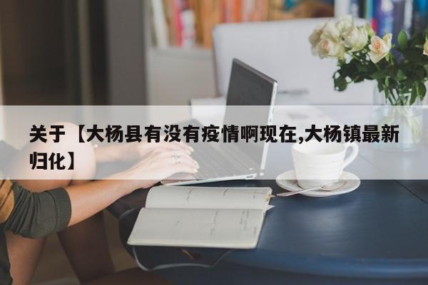 关于【大杨县有没有疫情啊现在,大杨镇最新归化】