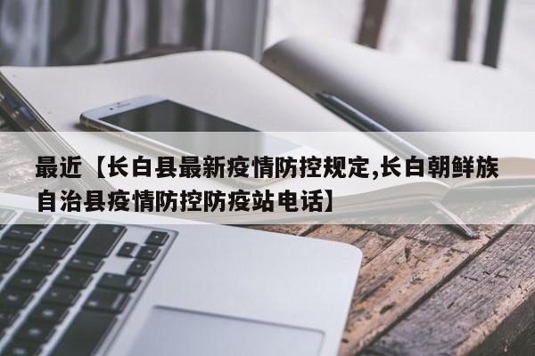 最近【长白县最新疫情防控规定,长白朝鲜族自治县疫情防控防疫站电话】