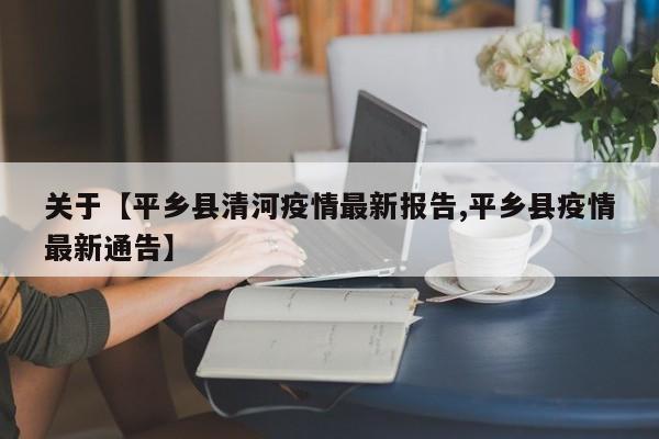 关于【平乡县清河疫情最新报告,平乡县疫情最新通告】