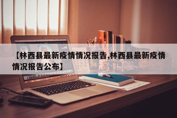【林西县最新疫情情况报告,林西县最新疫情情况报告公布】