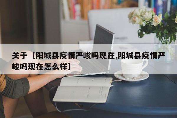 关于【阳城县疫情严峻吗现在,阳城县疫情严峻吗现在怎么样】