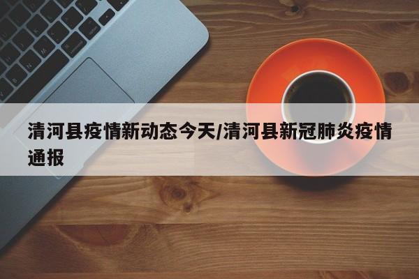 清河县疫情新动态今天/清河县新冠肺炎疫情通报