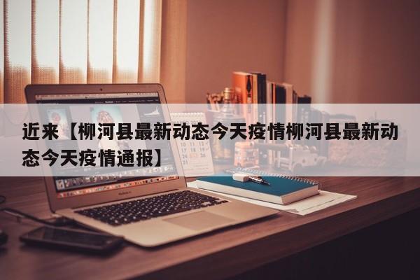 近来【柳河县最新动态今天疫情柳河县最新动态今天疫情通报】