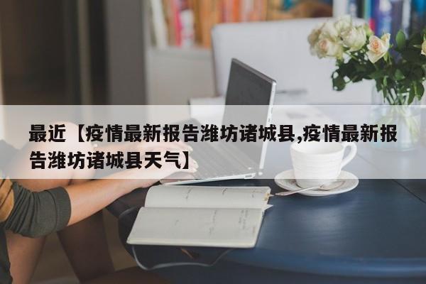 最近【疫情最新报告潍坊诸城县,疫情最新报告潍坊诸城县天气】