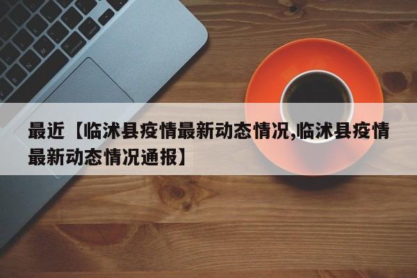 最近【临沭县疫情最新动态情况,临沭县疫情最新动态情况通报】