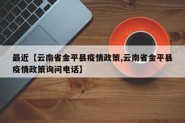 最近【云南省金平县疫情政策,云南省金平县疫情政策询问电话】