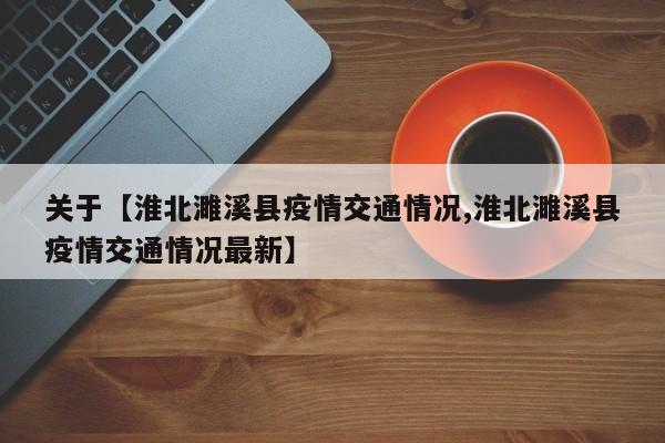 关于【淮北濉溪县疫情交通情况,淮北濉溪县疫情交通情况最新】