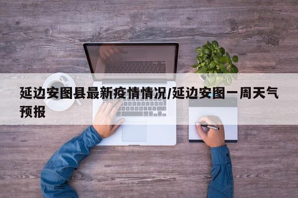 延边安图县最新疫情情况/延边安图一周天气预报