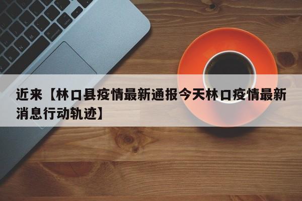 近来【林口县疫情最新通报今天林口疫情最新消息行动轨迹】