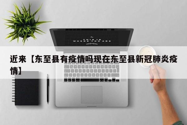 近来【东至县有疫情吗现在东至县新冠肺炎疫情】