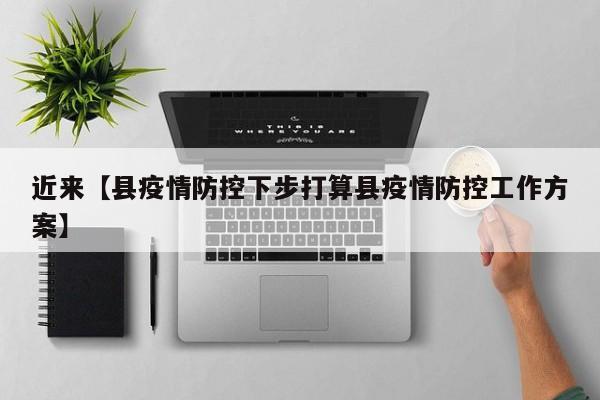 近来【县疫情防控下步打算县疫情防控工作方案】