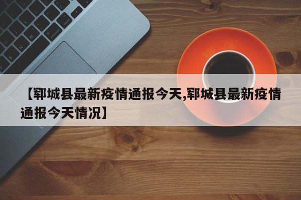 【郓城县最新疫情通报今天,郓城县最新疫情通报今天情况】