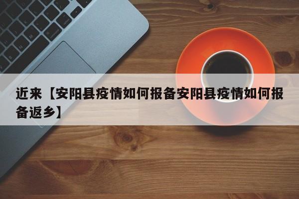 近来【安阳县疫情如何报备安阳县疫情如何报备返乡】