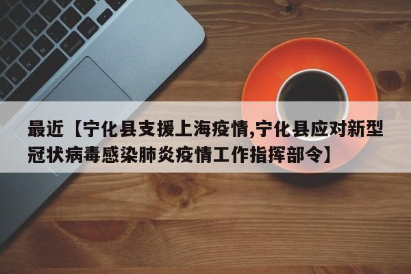 最近【宁化县支援上海疫情,宁化县应对新型冠状病毒感染肺炎疫情工作指挥部令】