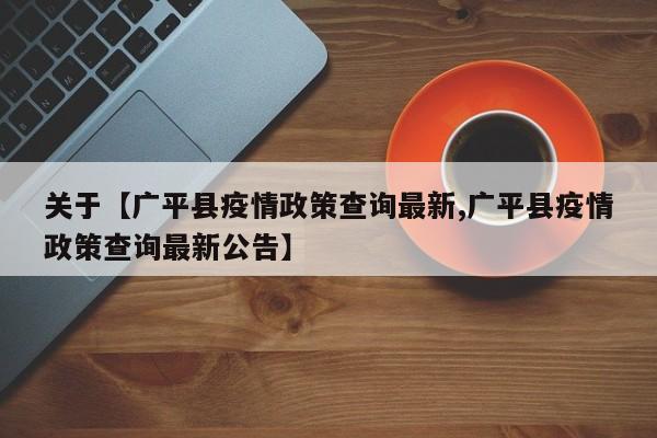 关于【广平县疫情政策查询最新,广平县疫情政策查询最新公告】