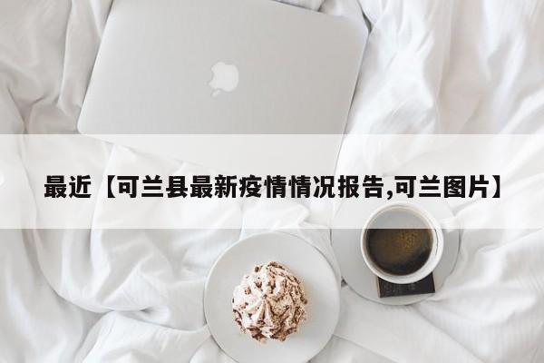 最近【可兰县最新疫情情况报告,可兰图片】
