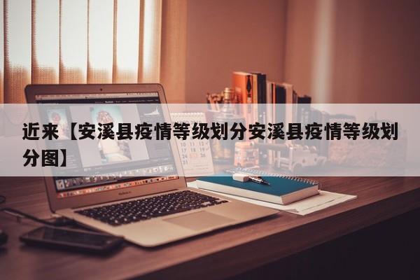 近来【安溪县疫情等级划分安溪县疫情等级划分图】