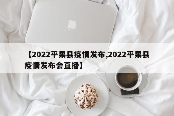 【2022平果县疫情发布,2022平果县疫情发布会直播】
