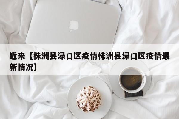 近来【株洲县渌口区疫情株洲县渌口区疫情最新情况】
