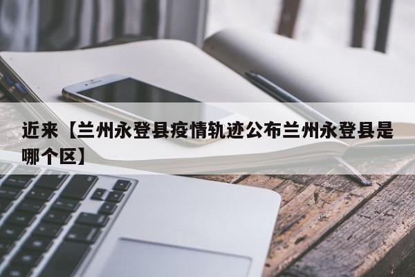 近来【兰州永登县疫情轨迹公布兰州永登县是哪个区】