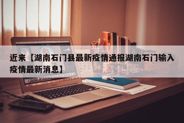 近来【湖南石门县最新疫情通报湖南石门输入疫情最新消息】