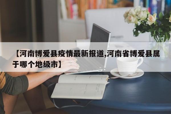 【河南博爱县疫情最新报道,河南省博爱县属于哪个地级市】