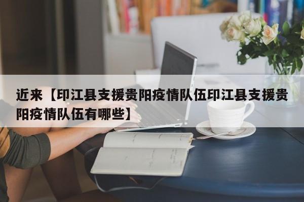 近来【印江县支援贵阳疫情队伍印江县支援贵阳疫情队伍有哪些】