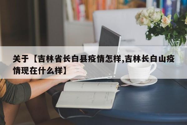 关于【吉林省长白县疫情怎样,吉林长白山疫情现在什么样】