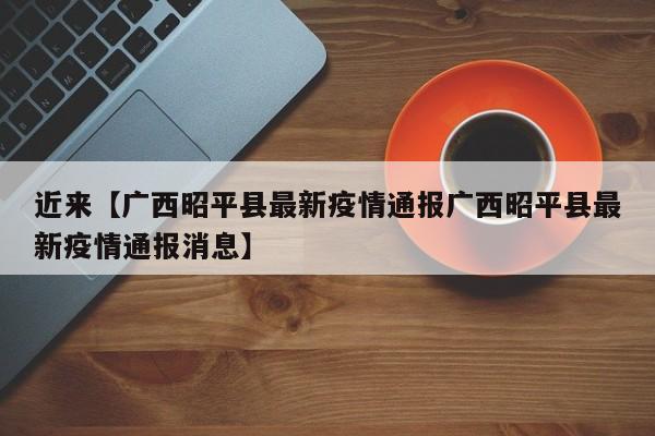 近来【广西昭平县最新疫情通报广西昭平县最新疫情通报消息】
