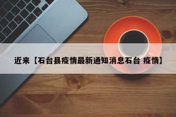 近来【石台县疫情最新通知消息石台 疫情】