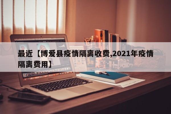 最近【博爱县疫情隔离收费,2021年疫情隔离费用】