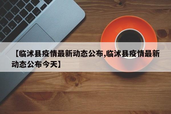 【临沭县疫情最新动态公布,临沭县疫情最新动态公布今天】