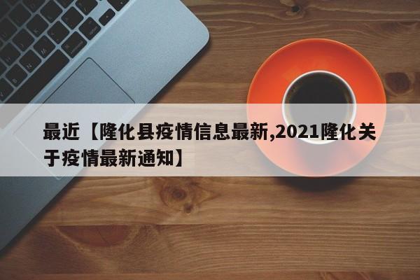 最近【隆化县疫情信息最新,2021隆化关于疫情最新通知】
