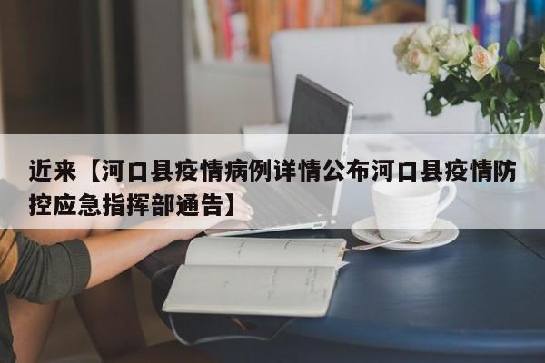 近来【河口县疫情病例详情公布河口县疫情防控应急指挥部通告】