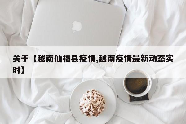 关于【越南仙福县疫情,越南疫情最新动态实时】