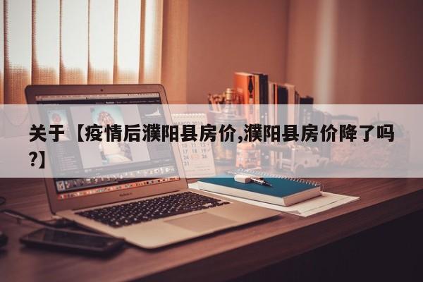 关于【疫情后濮阳县房价,濮阳县房价降了吗?】