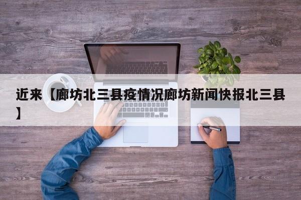 近来【廊坊北三县疫情况廊坊新闻快报北三县】