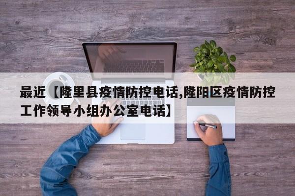 最近【隆里县疫情防控电话,隆阳区疫情防控工作领导小组办公室电话】