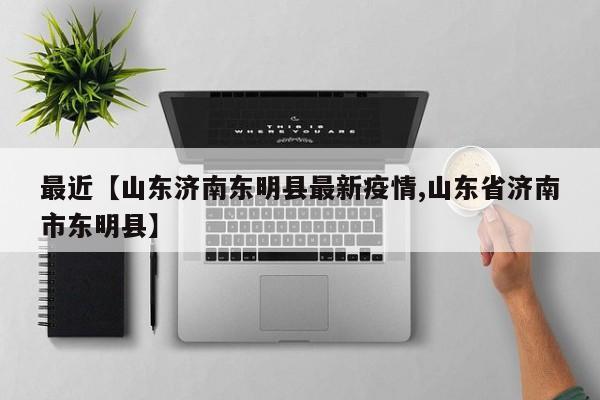 最近【山东济南东明县最新疫情,山东省济南市东明县】