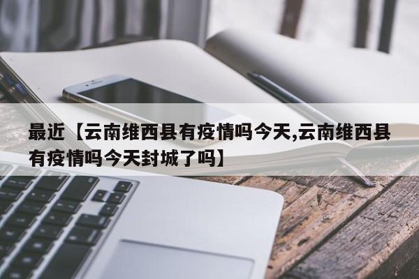最近【云南维西县有疫情吗今天,云南维西县有疫情吗今天封城了吗】
