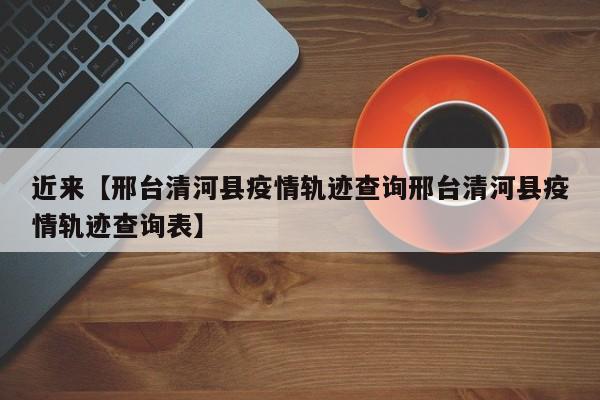 近来【邢台清河县疫情轨迹查询邢台清河县疫情轨迹查询表】