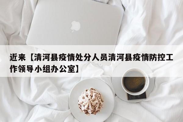 近来【清河县疫情处分人员清河县疫情防控工作领导小组办公室】