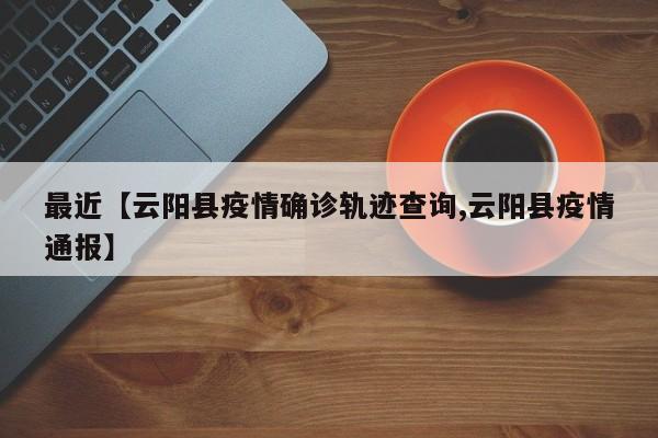 最近【云阳县疫情确诊轨迹查询,云阳县疫情通报】
