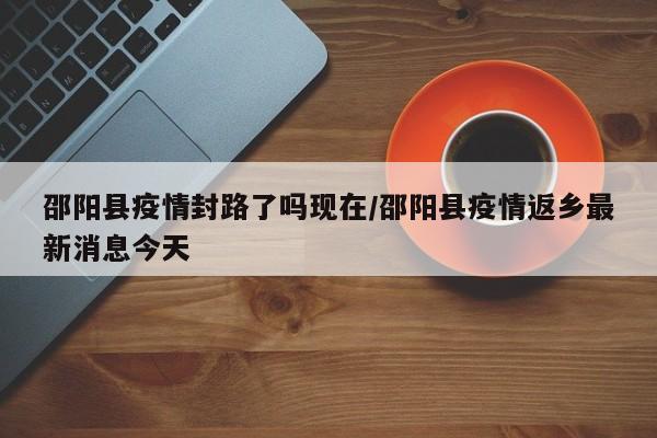邵阳县疫情封路了吗现在/邵阳县疫情返乡最新消息今天